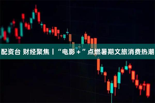 配资台 财经聚焦丨“电影＋”点燃暑期文旅消费热潮