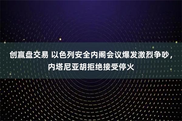 创赢盘交易 以色列安全内阁会议爆发激烈争吵，内塔尼亚胡拒绝接受停火