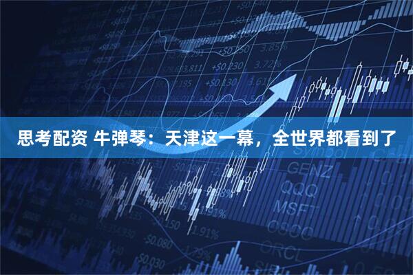 思考配资 牛弹琴：天津这一幕，全世界都看到了