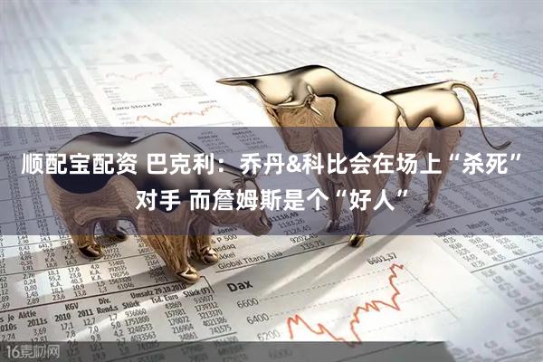 顺配宝配资 巴克利：乔丹&科比会在场上“杀死”对手 而詹姆斯是个“好人”