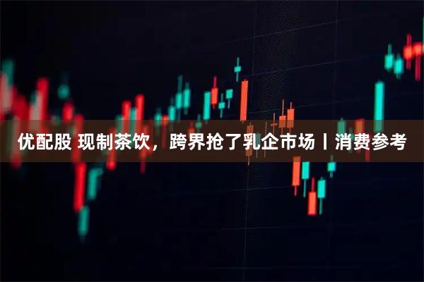 优配股 现制茶饮，跨界抢了乳企市场丨消费参考