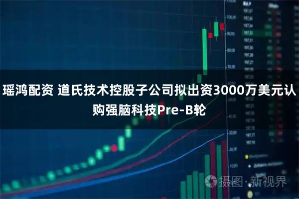 瑶鸿配资 道氏技术控股子公司拟出资3000万美元认购强脑科技Pre-B轮
