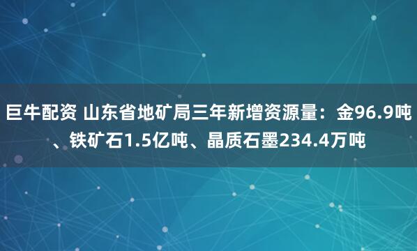 巨牛配资 山东省地矿局三年新增资源量：金96.9吨、铁矿石1.5亿吨、晶质石墨234.4万吨