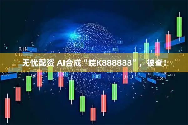 无忧配资 AI合成“皖K888888”，被查！