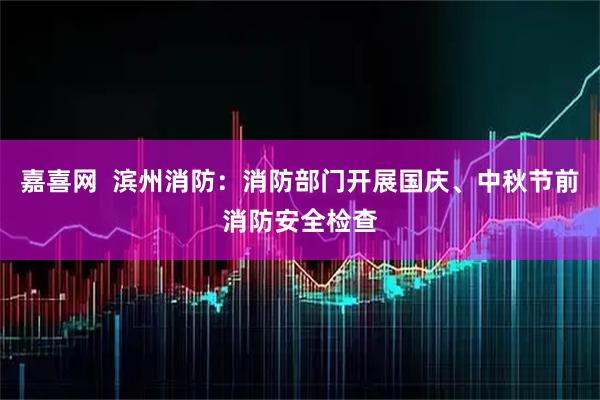 嘉喜网  滨州消防：消防部门开展国庆、中秋节前消防安全检查