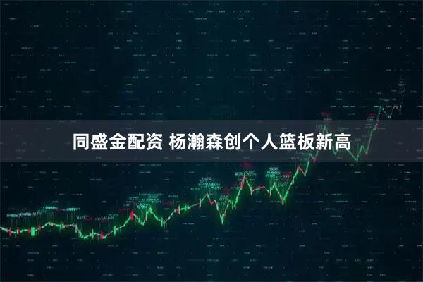 同盛金配资 杨瀚森创个人篮板新高