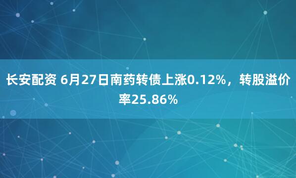 长安配资 6月27日南药转债上涨0.12%，转股溢价率25.86%