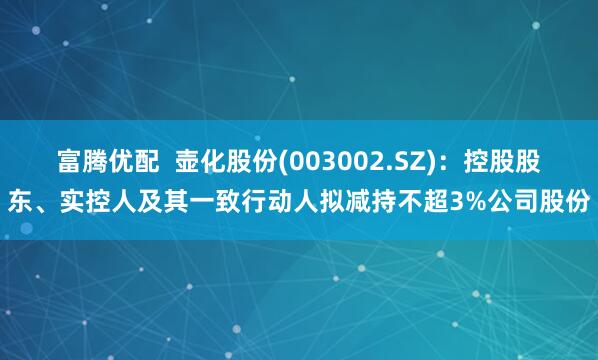 富腾优配  壶化股份(003002.SZ)：控股股东、实控人及其一致行动人拟减持不超3%公司股份