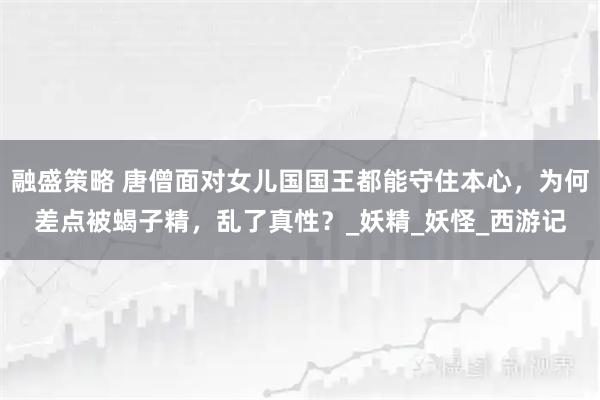 融盛策略 唐僧面对女儿国国王都能守住本心，为何差点被蝎子精，乱了真性？_妖精_妖怪_西游记