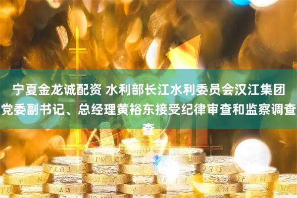 宁夏金龙诚配资 水利部长江水利委员会汉江集团党委副书记、总经理黄裕东接受纪律审查和监察调查