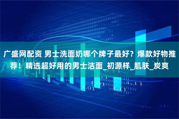 广盛网配资 男士洗面奶哪个牌子最好？爆款好物推荐！精选超好用的男士洁面_初源样_肌肤_炭爽