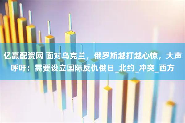 亿赢配资网 面对乌克兰，俄罗斯越打越心惊，大声呼吁：需要设立国际反仇俄日_北约_冲突_西方