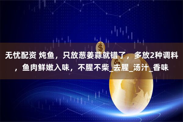 无忧配资 炖鱼，只放葱姜蒜就错了，多放2种调料，鱼肉鲜嫩入味，不腥不柴_去腥_汤汁_香味