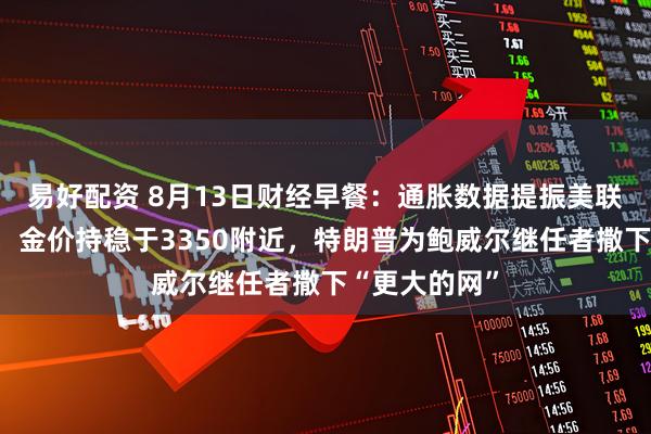 易好配资 8月13日财经早餐：通胀数据提振美联储降息押注，金价持稳于3350附近，特朗普为鲍威尔继任者撒下“更大的网”