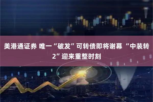 美港通证券 唯一“破发”可转债即将谢幕 “中装转2”迎来重整时刻